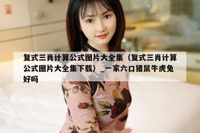 复式三肖计算公式图片大全集(复式三肖计算公式图片大全集下载)_一家六口猪鼠牛虎兔好吗